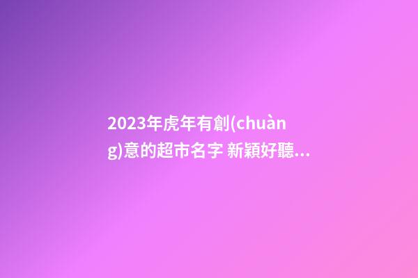 2023年虎年有創(chuàng)意的超市名字 新穎好聽順口的超市名字-名學(xué)網(wǎng)-第1張-店鋪起名-玄機(jī)派
